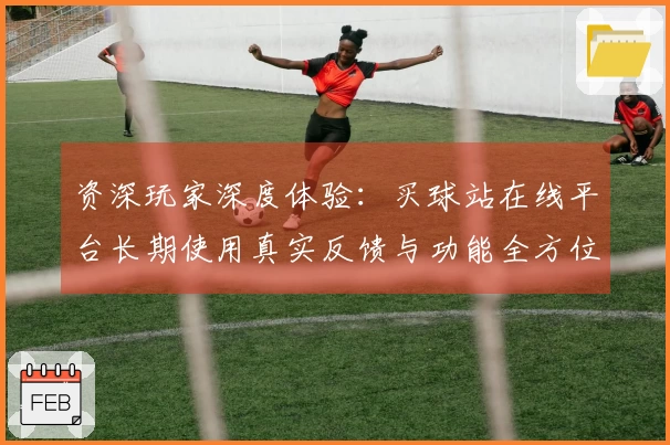 资深玩家深度体验：买球站在线平台长期使用真实反馈与功能全方位介绍