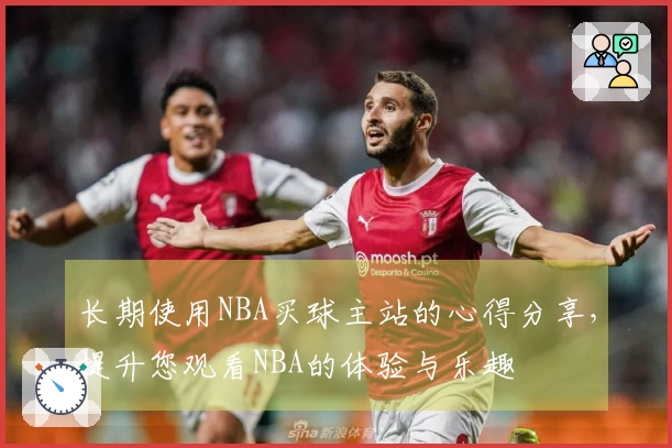 长期使用NBA买球主站的心得分享，提升您观看NBA的体验与乐趣